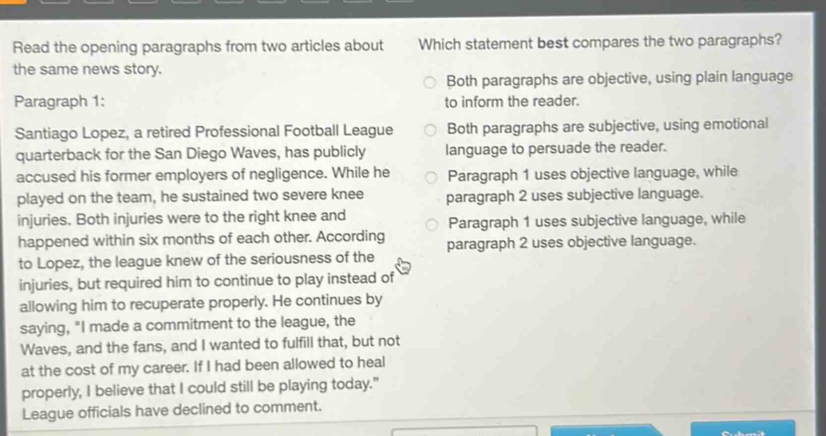 read the opening paragraphs from two articles about the same news story. paragraph 1: santiago lopez, a retired professional football league quarterback for the san diego waves, has publicly accused his former employers of negligence. while he played on the team, he sustained two severe knee injuries. both injuries were to the right knee and happened within six months of each other. according to lopez, the league knew of the seriousness of the injuries, but required him to continue to play instead of allowing him to recuperate properly. he continues by saying, \i made a commitment to the league, the waves, and the fans, and i wanted to fulfill that, but not at the cost of my career. if i had been allowed to heal properly, i believe that i could still be playing today.\ league officials have declined to comment. which statement best compares the two paragraphs? both paragraphs are objective, using plain language to inform the reader. both paragraphs are subjective, using emotional language to persuade the reader. paragraph 1 uses objective language, while paragraph 2 uses subjective language. paragraph 1 uses subjective language, while paragraph 2 uses objective language.