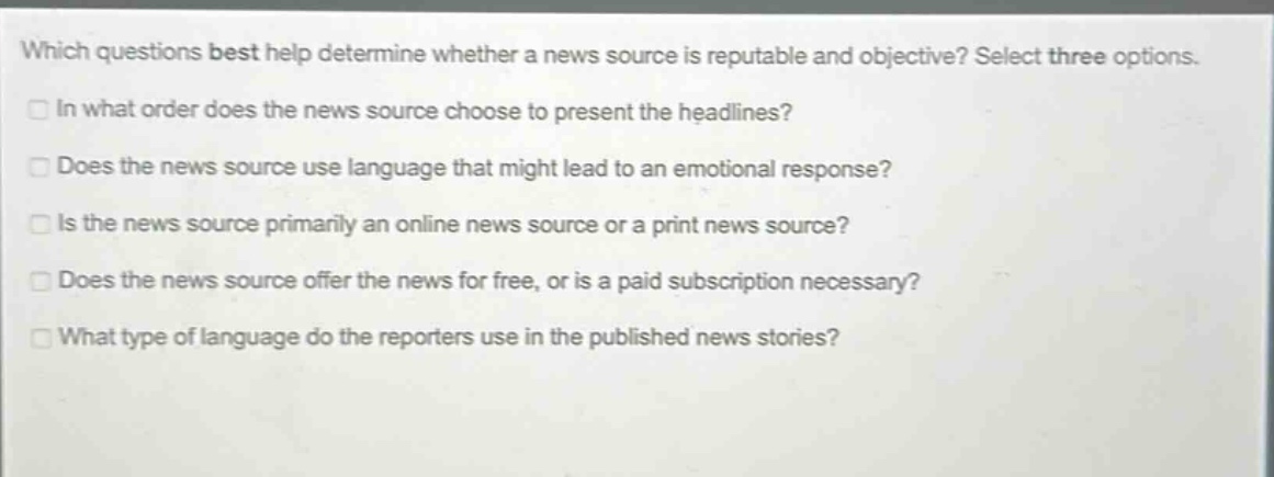 which questions best help determine whether a news source is reputable and objective? select three options. in what order does the news source choose to present the headlines? does the news source use language that might lead to an emotional response? is the news source primarily an online news source or a print news source? does the news source offer the news for free, or is a paid subscription necessary? what type of language do the reporters use in the published news stories?