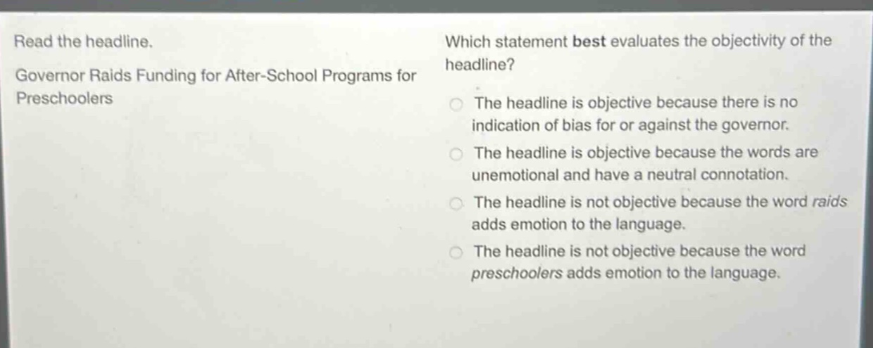 read the headline. governor raids funding for after - school programs for preschoolers which statement best evaluates the objectivity of the headline? the headline is objective because there is no indication of bias for or against the governor. the headline is objective because the words are unemotional and have a neutral connotation. the headline is not objective because the word raids adds emotion to the language. the headline is not objective because the word preschoolers adds emotion to the language.