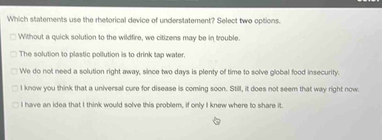 which statements use the rhetorical device of understatement? select two options. without a quick solution to the wildfire, we citizens may be in trouble. the solution to plastic pollution is to drink tap water. we do not need a solution right away, since two days is plenty of time to solve global food insecurity. i know you think that a universal cure for disease is coming soon. still, it does not seem that way right now. i have an idea that i think would solve this problem, if only i knew where to share it.