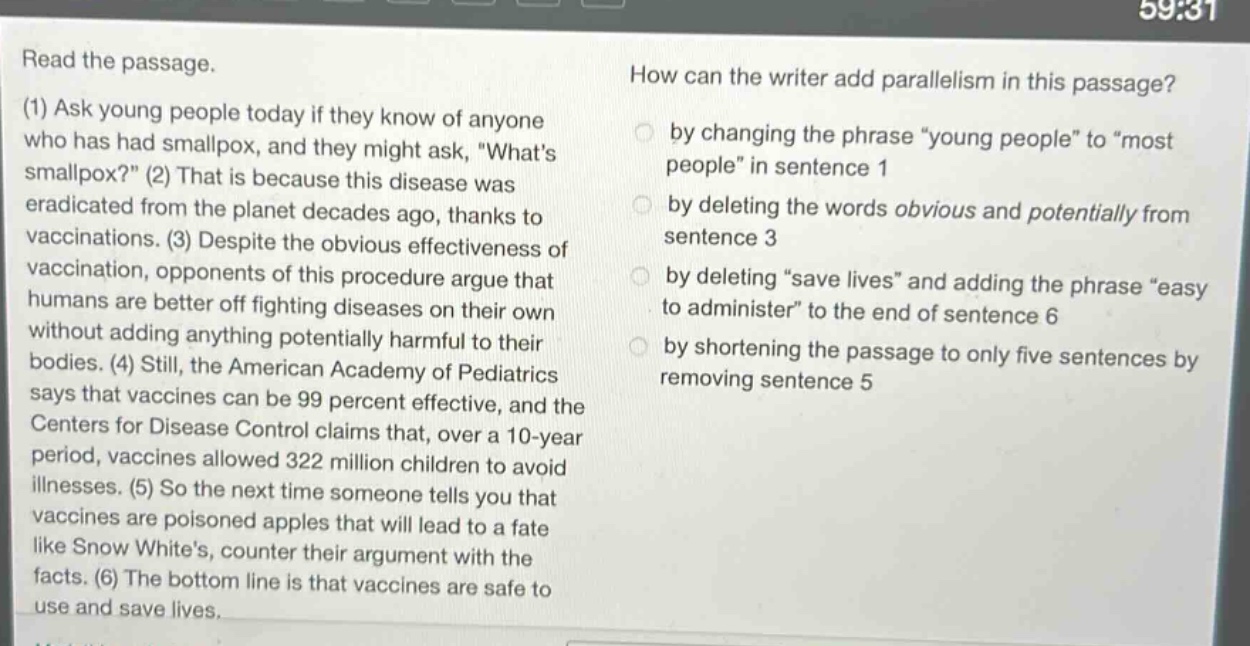 read the passage. (1) ask young people today if they know of anyone who has had smallpox, and they might ask, \whats smallpox?\ (2) that is because this disease was eradicated from the planet decades ago, thanks to vaccinations. (3) despite the obvious effectiveness of vaccination, opponents of this procedure argue that humans are better off fighting diseases on their own without adding anything potentially harmful to their bodies. (4) still, the american academy of pediatrics says that vaccines can be 99 percent effective, and the centers for disease control claims that, over a 10 - year period, vaccines allowed 322 million children to avoid illnesses. (5) so the next time someone tells you that vaccines are poisoned apples that will lead to a fate like snow whites, counter their argument with the facts. (6) the bottom line is that vaccines are safe to use and save lives. how can the writer add parallelism in this passage? by changing the phrase \young people\ to \most people\ in sentence 1 by deleting the words obvious and potentially from sentence 3 by deleting \save lives\ and adding the phrase \easy to administer\ to the end of sentence 6 by shortening the passage to only five sentences by removing sentence 5