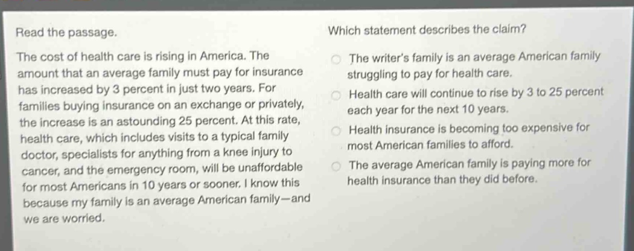 read the passage. the cost of health care is rising in america. the amount that an average family must pay for insurance has increased by 3 percent in just two years. for families buying insurance on an exchange or privately, the increase is an astounding 25 percent. at this rate, health care, which includes visits to a typical family doctor, specialists for anything from a knee injury to cancer, and the emergency room, will be unaffordable for most americans in 10 years or sooner. i know this because my family is an average american family - and we are worried. which statement describes the claim? the writers family is an average american family struggling to pay for health care. health care will continue to rise by 3 to 25 percent each year for the next 10 years. health insurance is becoming too expensive for most american families to afford. the average american family is paying more for health insurance than they did before.