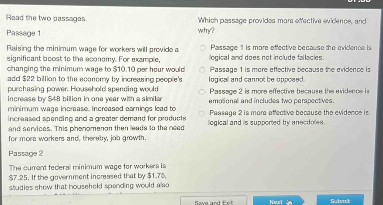 read the two passages. passage 1 raising the minimum wage for workers will provide a significant boost to the economy. for example, changing the minimum wage to $10.10 per hour would add $22 billion to the economy by increasing peoples purchasing power. household spending would increase by $48 billion in one year with a similar minimum wage increase. increased earnings lead to increased spending and a greater demand for products and services. this phenomenon then leads to the need for more workers and, thereby, job growth. passage 2 the current federal minimum wage for workers is $7.25. if the government increased that by $1.75, studies show that household spending would also which passage provides more effective evidence, and why? passage 1 is more effective because the evidence is logical and does not include fallacies. passage 1 is more effective because the evidence is logical and cannot be opposed. passage 2 is more effective because the evidence is emotional and includes two perspectives. passage 2 is more effective because the evidence is logical and is supported by anecdotes.