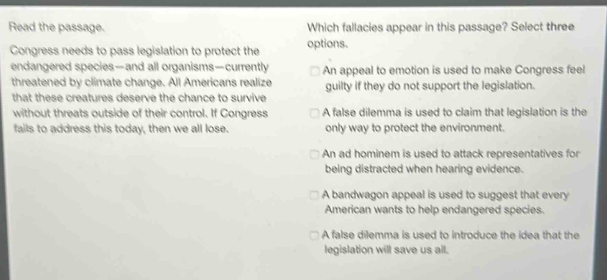 read the passage. congress needs to pass legislation to protect the endangered species - and all organisms - currently threatened by climate change. all americans realize that these creatures deserve the chance to survive without threats outside of their control. if congress fails to address this today, then we all lose. which fallacies appear in this passage? select three options. an appeal to emotion is used to make congress feel guilty if they do not support the legislation. a false dilemma is used to claim that legislation is the only way to protect the environment. an ad hominem is used to attack representatives for being distracted when hearing evidence. a bandwagon appeal is used to suggest that every american wants to help endangered species. a false dilemma is used to introduce the idea that the legislation will save us all.