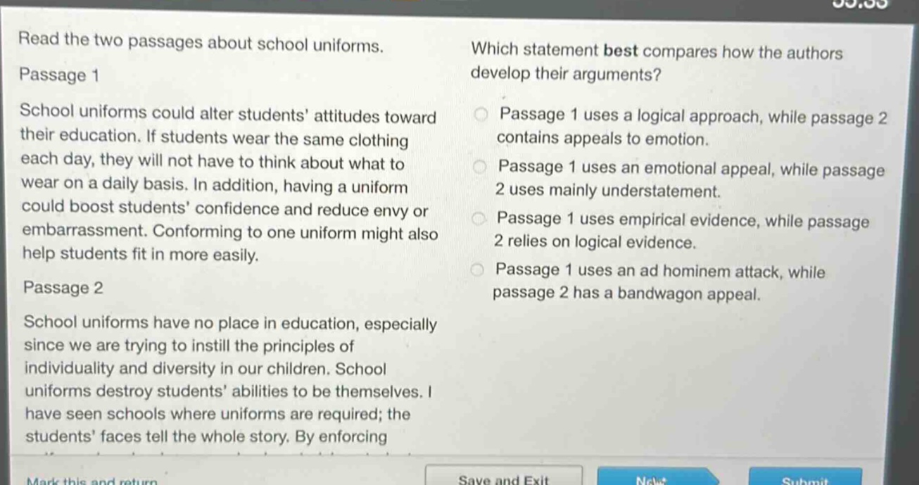 read the two passages about school uniforms. passage 1 school uniforms could alter students attitudes toward their education. if students wear the same clothing each day, they will not have to think about what to wear on a daily basis. in addition, having a uniform could boost students confidence and reduce envy or embarrassment. conforming to one uniform might also help students fit in more easily. passage 2 school uniforms have no place in education, especially since we are trying to instill the principles of individuality and diversity in our children. school uniforms destroy students abilities to be themselves. i have seen schools where uniforms are required; the students faces tell the whole story. by enforcing which statement best compares how the authors develop their arguments? passage 1 uses a logical approach, while passage 2 contains appeals to emotion. passage 1 uses an emotional appeal, while passage 2 uses mainly understatement. passage 1 uses empirical evidence, while passage 2 relies on logical evidence. passage 1 uses an ad hominem attack, while passage 2 has a bandwagon appeal.