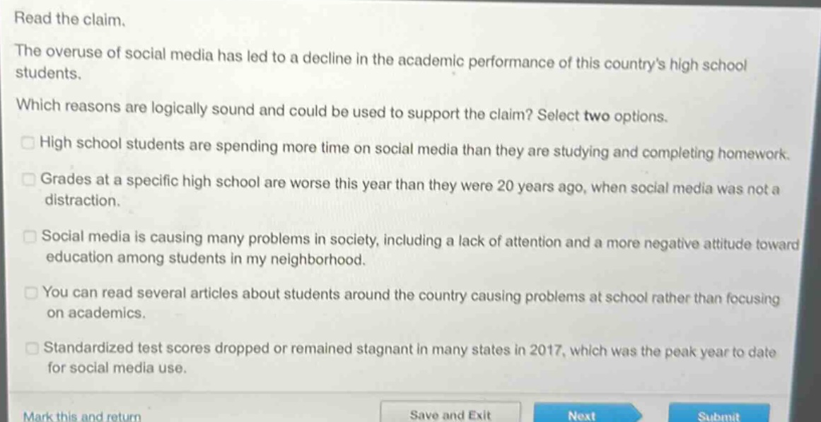 read the claim. the overuse of social media has led to a decline in the academic performance of this countrys high school students. which reasons are logically sound and could be used to support the claim? select two options. high school students are spending more time on social media than they are studying and completing homework. grades at a specific high school are worse this year than they were 20 years ago, when social media was not a distraction. social media is causing many problems in society, including a lack of attention and a more negative attitude toward education among students in my neighborhood. you can read several articles about students around the country causing problems at school rather than focusing on academics. standardized test scores dropped or remained stagnant in many states in 2017, which was the peak year to date for social media use.