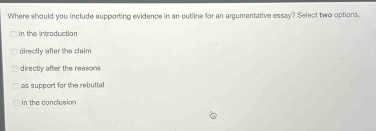 where should you include supporting evidence in an outline for an argumentative essay? select two options. in the introduction directly after the claim directly after the reasons as support for the rebuttal in the conclusion