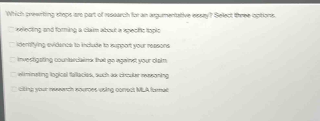 which prewriting steps are part of research for an argumentative essay? select three options. selecting and forming a claim about a specific topic identifying evidence to include to support your reasons investigating counterclaims that go against your claim eliminating logical fallacies, such as circular reasoning citing your research sources using correct mla format