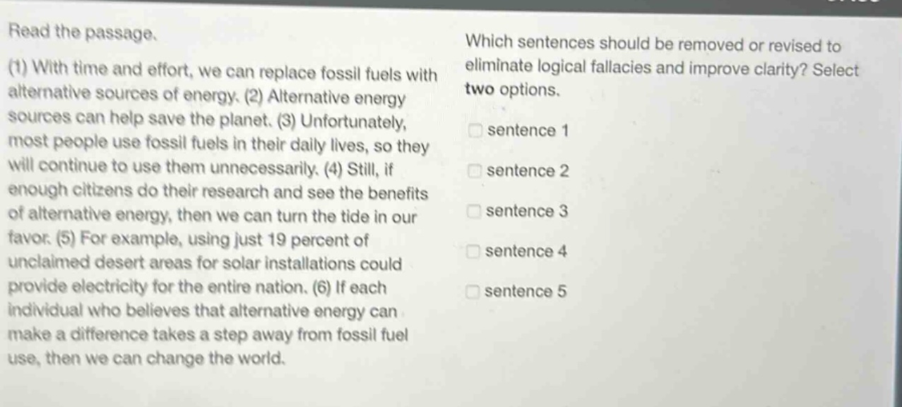 read the passage. (1) with time and effort, we can replace fossil fuels with alternative sources of energy. (2) alternative energy sources can help save the planet. (3) unfortunately, most people use fossil fuels in their daily lives, so they will continue to use them unnecessarily. (4) still, if enough citizens do their research and see the benefits of alternative energy, then we can turn the tide in our favor. (5) for example, using just 19 percent of unclaimed desert areas for solar installations could provide electricity for the entire nation. (6) if each individual who believes that alternative energy can make a difference takes a step away from fossil fuel use, then we can change the world. which sentences should be removed or revised to eliminate logical fallacies and improve clarity? select two options. sentence 1 sentence 2 sentence 3 sentence 4 sentence 5 sentence 6