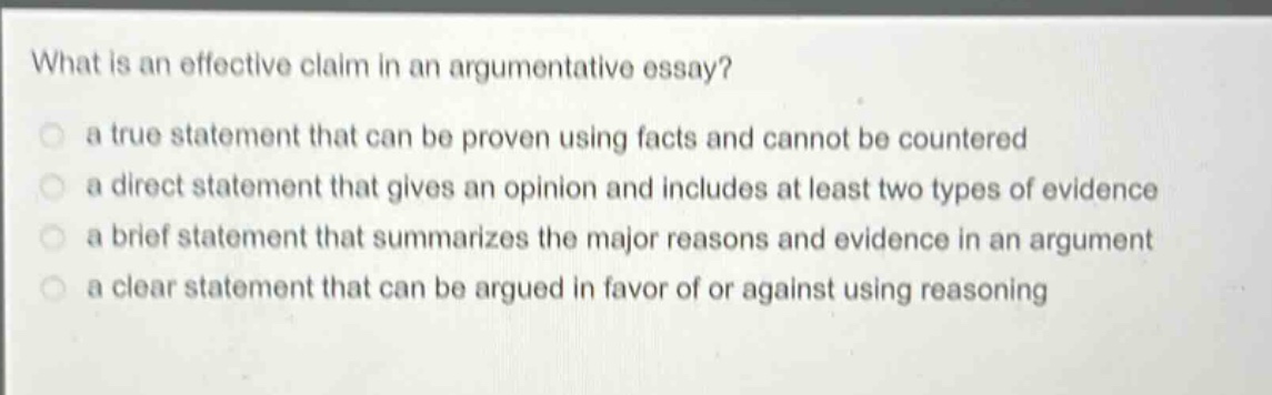 what is an effective claim in an argumentative essay? a true statement that can be proven using facts and cannot be countered a direct statement that gives an opinion and includes at least two types of evidence a brief statement that summarizes the major reasons and evidence in an argument a clear statement that can be argued in favor of or against using reasoning