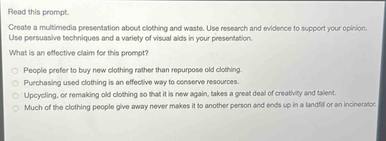 read this prompt. create a multimedia presentation about clothing and waste. use research and evidence to support your opinion. use persuasive techniques and a variety of visual aids in your presentation. what is an effective claim for this prompt? people prefer to buy new clothing rather than repurpose old clothing. purchasing used clothing is an effective way to conserve resources. upcycling, or remaking old clothing so that it is new again, takes a great deal of creativity and talent. much of the clothing people give away never makes it to another person and ends up in a landfill or an incinerator.