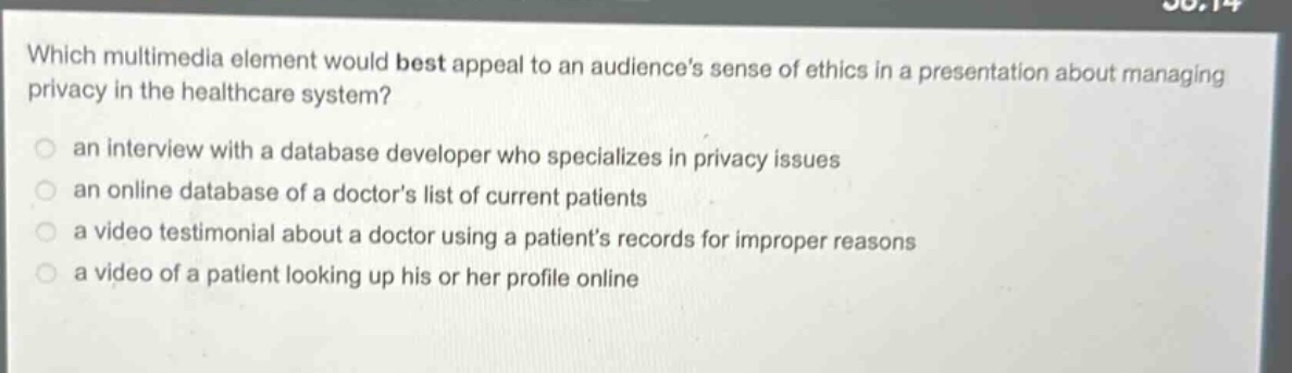 which multimedia element would best appeal to an audiences sense of ethics in a presentation about managing privacy in the healthcare system? an interview with a database developer who specializes in privacy issues an online database of a doctors list of current patients a video testimonial about a doctor using a patients records for improper reasons a video of a patient looking up his or her profile online