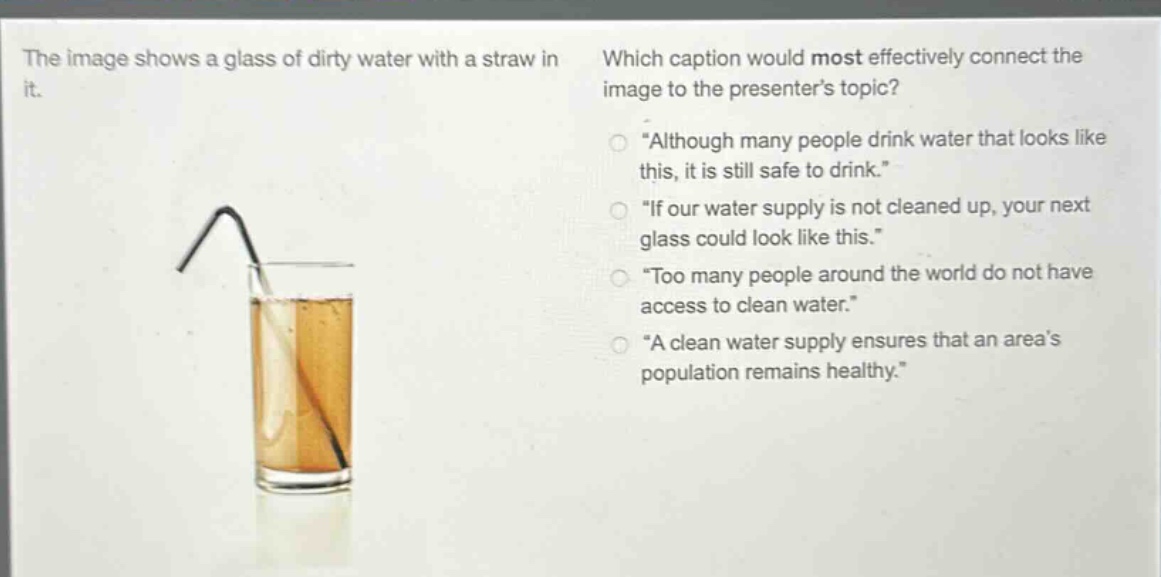 the image shows a glass of dirty water with a straw in it. which caption would most effectively connect the image to the presenters topic? \although many people drink water that looks like this, it is still safe to drink.\ \if our water supply is not cleaned up, your next glass could look like this.\ \too many people around the world do not have access to clean water.\ \a clean water supply ensures that an areas population remains healthy.\