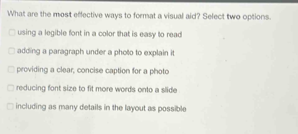 what are the most effective ways to format a visual aid? select two options. using a legible font in a color that is easy to read adding a paragraph under a photo to explain it providing a clear, concise caption for a photo reducing font size to fit more words onto a slide including as many details in the layout as possible