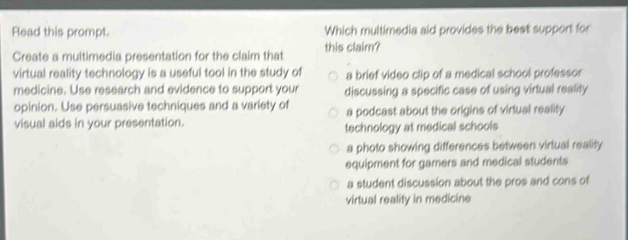 read this prompt. create a multimedia presentation for the claim that virtual reality technology is a useful tool in the study of medicine. use research and evidence to support your opinion. use persuasive techniques and a variety of visual aids in your presentation. which multimedia aid provides the best support for this claim? a brief video clip of a medical school professor discussing a specific case of using virtual reality a podcast about the origins of virtual reality technology at medical schools a photo showing differences between virtual reality equipment for gamers and medical students a student discussion about the pros and cons of virtual reality in medicine