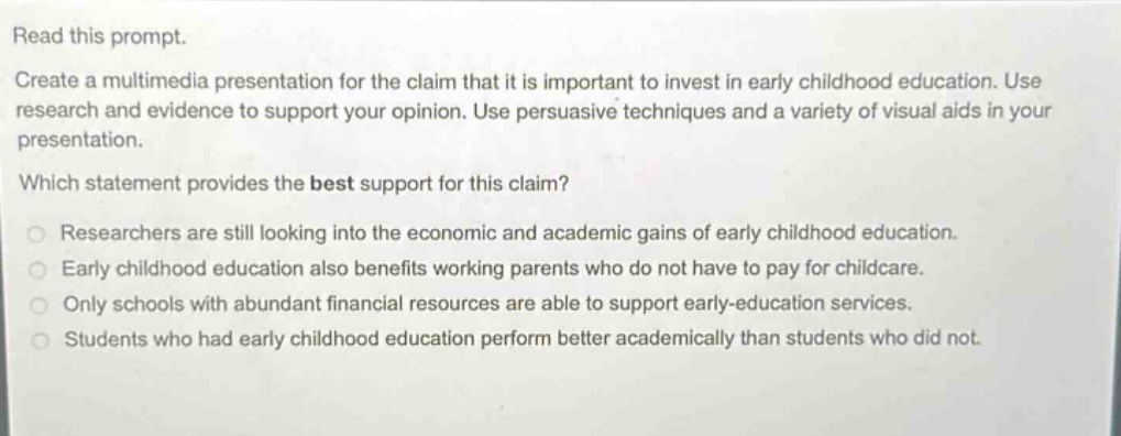 read this prompt. create a multimedia presentation for the claim that it is important to invest in early childhood education. use research and evidence to support your opinion. use persuasive techniques and a variety of visual aids in your presentation. which statement provides the best support for this claim? researchers are still looking into the economic and academic gains of early childhood education. early childhood education also benefits working parents who do not have to pay for childcare. only schools with abundant financial resources are able to support early - education services. students who had early childhood education perform better academically than students who did not.