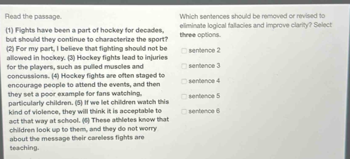 read the passage. (1) fights have been a part of hockey for decades, but should they continue to characterize the sport? (2) for my part, i believe that fighting should not be allowed in hockey. (3) hockey fights lead to injuries for the players, such as pulled muscles and concussions. (4) hockey fights are often staged to encourage people to attend the events, and then they set a poor example for fans watching, particularly children. (5) if we let children watch this kind of violence, they will think it is acceptable to act that way at school. (6) these athletes know that children look up to them, and they do not worry about the message their careless fights are teaching. which sentences should be removed or revised to eliminate logical fallacies and improve clarity? select three options. sentence 2 sentence 3 sentence 4 sentence 5 sentence 6