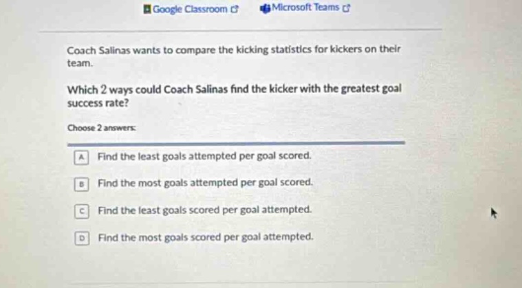 coach salinas wants to compare the kicking statistics for kickers on their team. which 2 ways could coach salinas find the kicker with the greatest goal success rate? choose 2 answers: a find the least goals attempted per goal scored. b find the most goals attempted per goal scored. c find the least goals scored per goal attempted. d find the most goals scored per goal attempted.