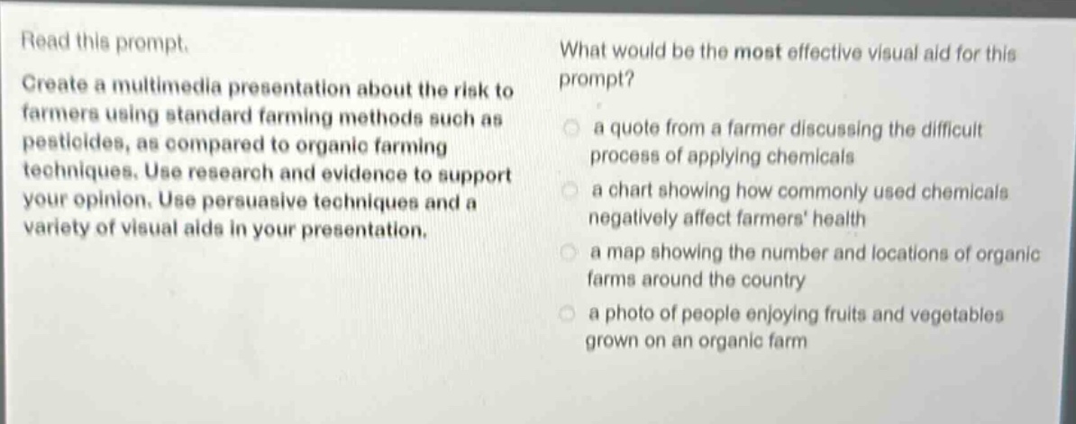 read this prompt. create a multimedia presentation about the risk to farmers using standard farming methods such as pesticides, as compared to organic farming techniques. use research and evidence to support your opinion. use persuasive techniques and a variety of visual aids in your presentation. what would be the most effective visual aid for this prompt? a quote from a farmer discussing the difficult process of applying chemicals a chart showing how commonly used chemicals negatively affect farmers health a map showing the number and locations of organic farms around the country a photo of people enjoying fruits and vegetables grown on an organic farm
