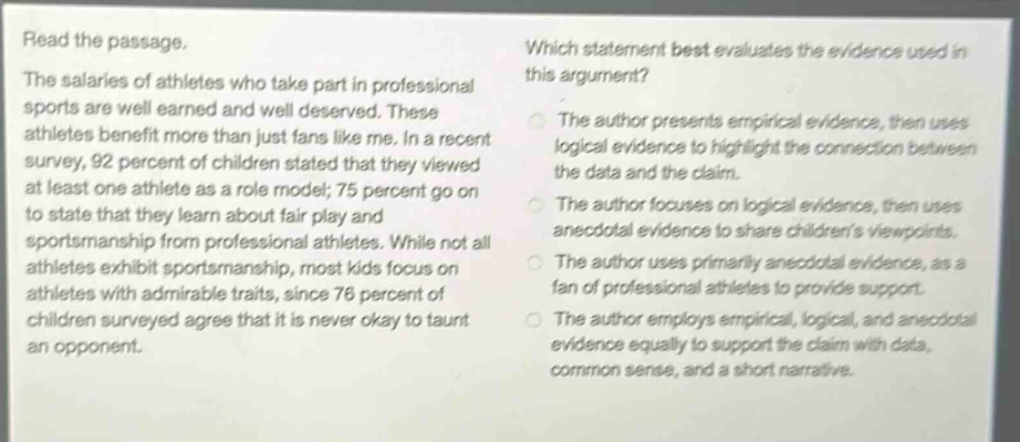 read the passage. the salaries of athletes who take part in professional sports are well earned and well deserved. these athletes benefit more than just fans like me. in a recent survey, 92 percent of children stated that they viewed at least one athlete as a role model; 75 percent go on to state that they learn about fair play and sportsmanship from professional athletes. while not all athletes exhibit sportsmanship, most kids focus on athletes with admirable traits, since 76 percent of children surveyed agree that it is never okay to taunt an opponent. which statement best evaluates the evidence used in this argument? the author presents empirical evidence, then uses logical evidence to highlight the connection between the data and the claim. the author focuses on logical evidence, then uses anecdotal evidence to share childrens viewpoints. the author uses primarily anecdotal evidence, as a fan of professional athletes to provide support. the author employs empirical, logical, and anecdotal evidence equally to support the claim with data, common sense, and a short narrative.