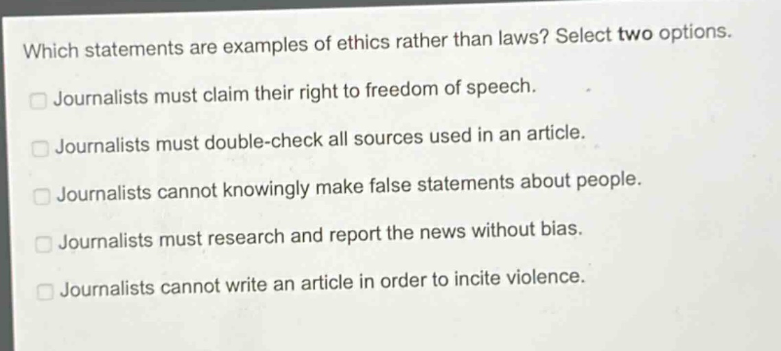 which statements are examples of ethics rather than laws? select two options. journalists must claim their right to freedom of speech. journalists must double - check all sources used in an article. journalists cannot knowingly make false statements about people. journalists must research and report the news without bias. journalists cannot write an article in order to incite violence.