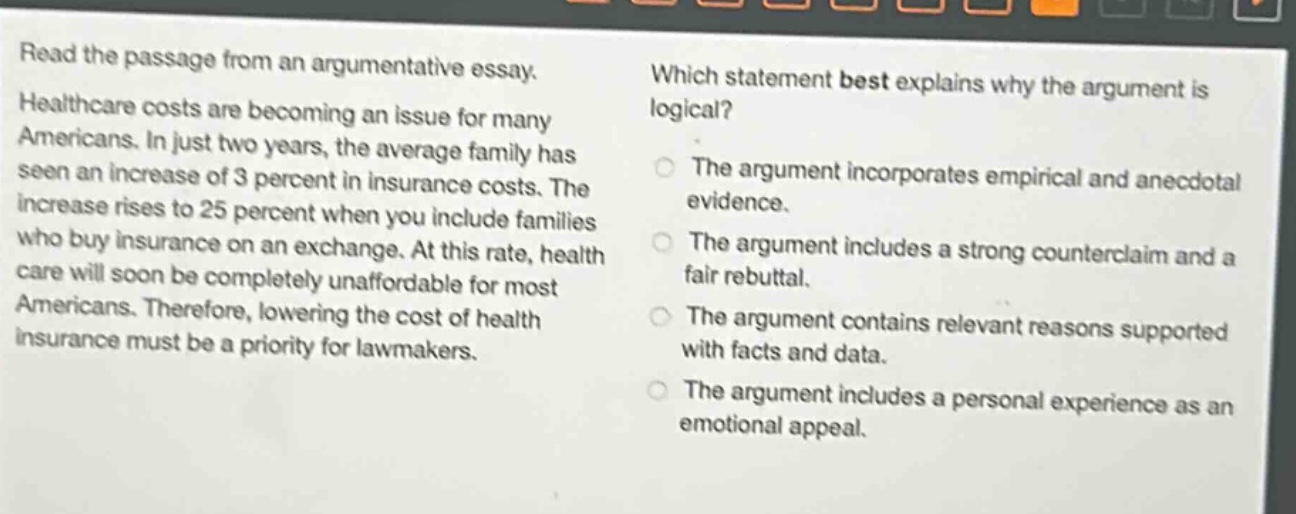 read the passage from an argumentative essay. healthcare costs are becoming an issue for many americans. in just two years, the average family has seen an increase of 3 percent in insurance costs. the increase rises to 25 percent when you include families who buy insurance on an exchange. at this rate, healthcare will soon be completely unaffordable for most americans. therefore, lowering the cost of health insurance must be a priority for lawmakers. which statement best explains why the argument is logical? the argument incorporates empirical and anecdotal evidence. the argument includes a strong counterclaim and a fair rebuttal. the argument contains relevant reasons supported with facts and data. the argument includes a personal experience as an emotional appeal.