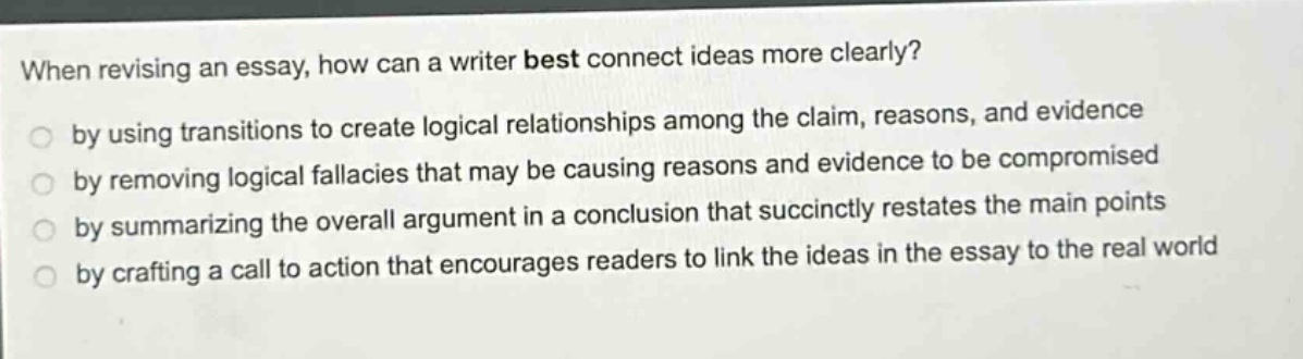 when revising an essay, how can a writer best connect ideas more clearly? by using transitions to create logical relationships among the claim, reasons, and evidence by removing logical fallacies that may be causing reasons and evidence to be compromised by summarizing the overall argument in a conclusion that succinctly restates the main points by crafting a call to action that encourages readers to link the ideas in the essay to the real world