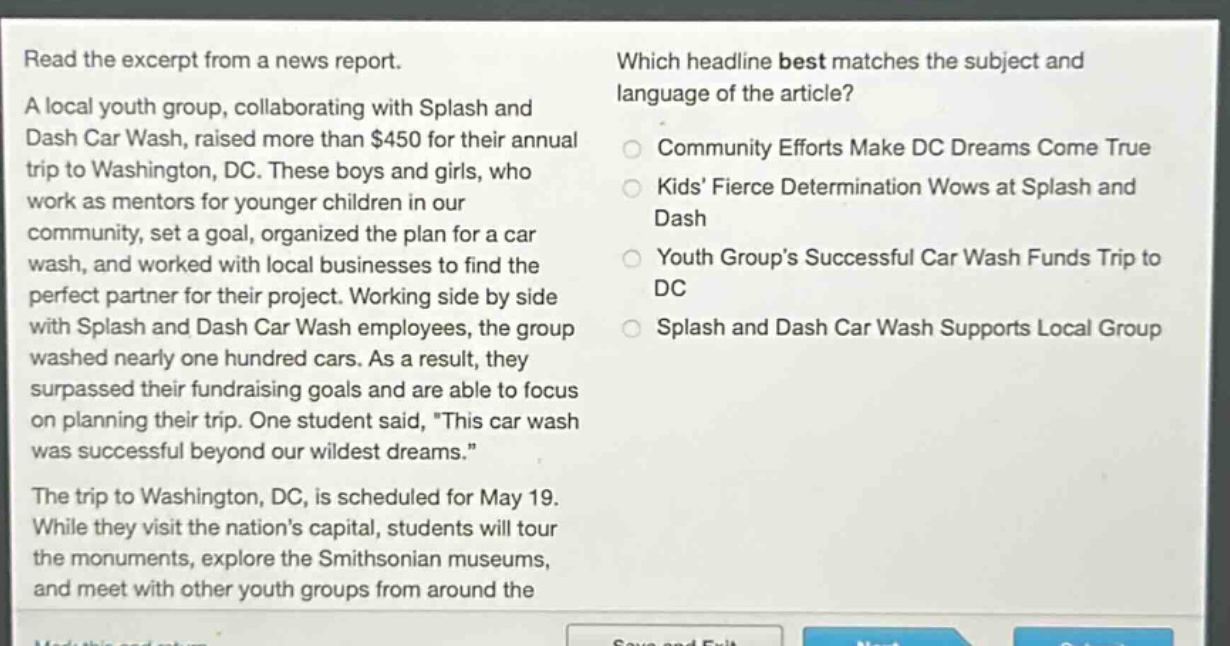 read the excerpt from a news report. a local youth group, collaborating with splash and dash car wash, raised more than $450 for their annual trip to washington, dc. these boys and girls, who work as mentors for younger children in our community, set a goal, organized the plan for a car wash, and worked with local businesses to find the perfect partner for their project. working side by side with splash and dash car wash employees, the group washed nearly one hundred cars. as a result, they surpassed their fundraising goals and are able to focus on planning their trip. one student said, this car wash was successful beyond our wildest dreams. the trip to washington, dc, is scheduled for may 19. while they visit the nations capital, students will tour the monuments, explore the smithsonian museums, and meet with other youth groups from around the which headline best matches the subject and language of the article? community efforts make dc dreams come true kids fierce determination wows at splash and dash youth groups successful car wash funds trip to dc splash and dash car wash supports local group