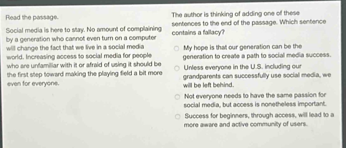read the passage. social media is here to stay. no amount of complaining by a generation who cannot even turn on a computer will change the fact that we live in a social media world. increasing access to social media for people who are unfamiliar with it or afraid of using it should be the first step toward making the playing field a bit more even for everyone. the author is thinking of adding one of these sentences to the end of the passage. which sentence contains a fallacy? my hope is that our generation can be the generation to create a path to social media success. unless everyone in the u.s. including our grandparents can successfully use social media, we will be left behind. not everyone needs to have the same passion for social media, but access is nonetheless important. success for beginners, through access, will lead to a more aware and active community of users.