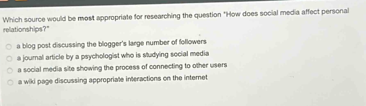 which source would be most appropriate for researching the question \how does social media affect personal relationships?\ a blog post discussing the bloggers large number of followers a journal article by a psychologist who is studying social media a social media site showing the process of connecting to other users a wiki page discussing appropriate interactions on the internet