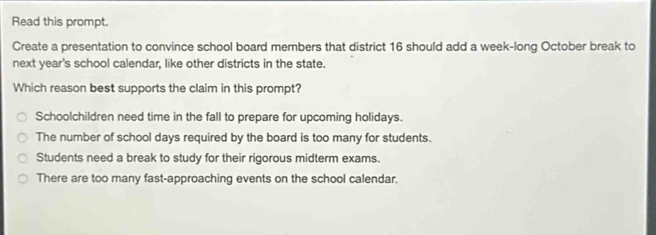 read this prompt. create a presentation to convince school board members that district 16 should add a week - long october break to next years school calendar, like other districts in the state. which reason best supports the claim in this prompt? schoolchildren need time in the fall to prepare for upcoming holidays. the number of school days required by the board is too many for students. students need a break to study for their rigorous midterm exams. there are too many fast - approaching events on the school calendar.