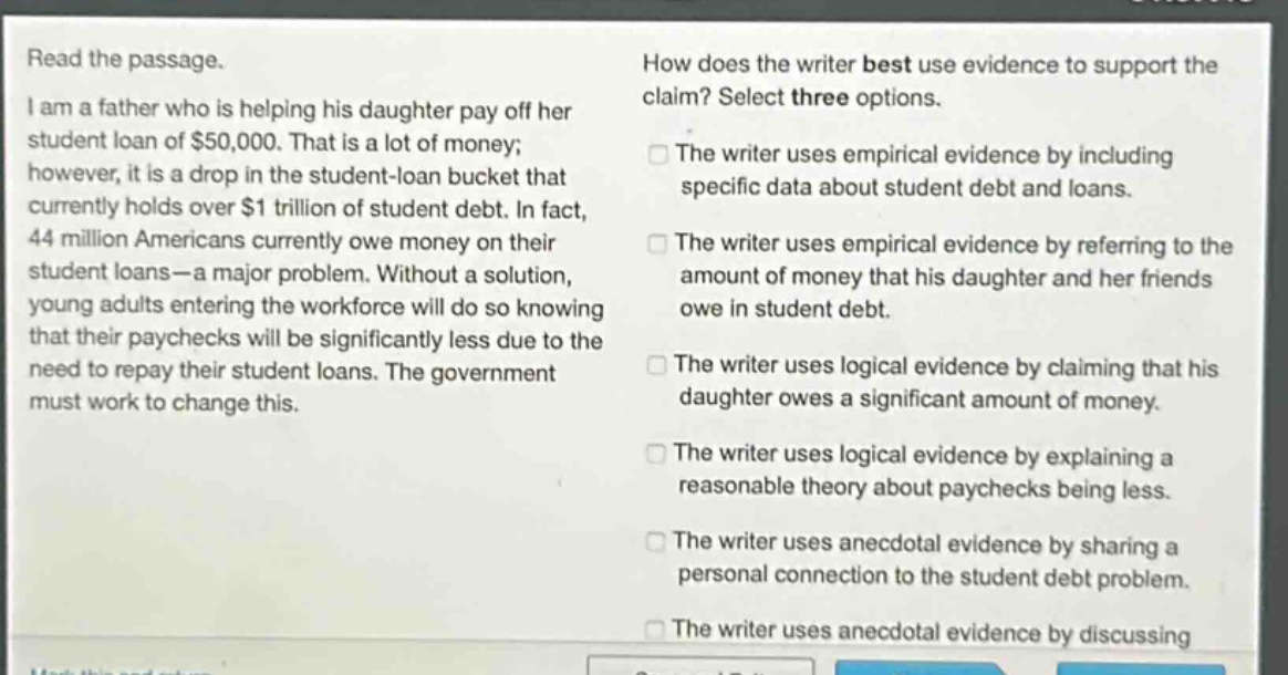 read the passage. i am a father who is helping his daughter pay off her student loan of $50,000. that is a lot of money; however, it is a drop in the student - loan bucket that currently holds over $1 trillion of student debt. in fact, 44 million americans currently owe money on their student loans—a major problem. without a solution, young adults entering the workforce will do so knowing that their paychecks will be significantly less due to the need to repay their student loans. the government must work to change this. how does the writer best use evidence to support the claim? select three options. the writer uses empirical evidence by including specific data about student debt and loans. the writer uses empirical evidence by referring to the amount of money that his daughter and her friends owe in student debt. the writer uses logical evidence by claiming that his daughter owes a significant amount of money. the writer uses logical evidence by explaining a reasonable theory about paychecks being less. the writer uses anecdotal evidence by sharing a personal connection to the student debt problem. the writer uses anecdotal evidence by discussing