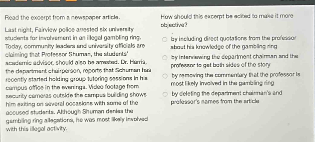 read the excerpt from a newspaper article. last night, fairview police arrested six university students for involvement in an illegal gambling ring. today, community leaders and university officials are claiming that professor shuman, the students’ academic advisor, should also be arrested. dr. harris, the department chairperson, reports that schuman has recently started holding group tutoring sessions in his campus office in the evenings. video footage from security cameras outside the campus building shows him exiting on several occasions with some of the accused students. although shuman denies the gambling ring allegations, he was most likely involved with this illegal activity. how should this excerpt be edited to make it more objective? by including direct quotations from the professor about his knowledge of the gambling ring by interviewing the department chairman and the professor to get both sides of the story by removing the commentary that the professor is most likely involved in the gambling ring by deleting the department chairman’s and professor’s names from the article