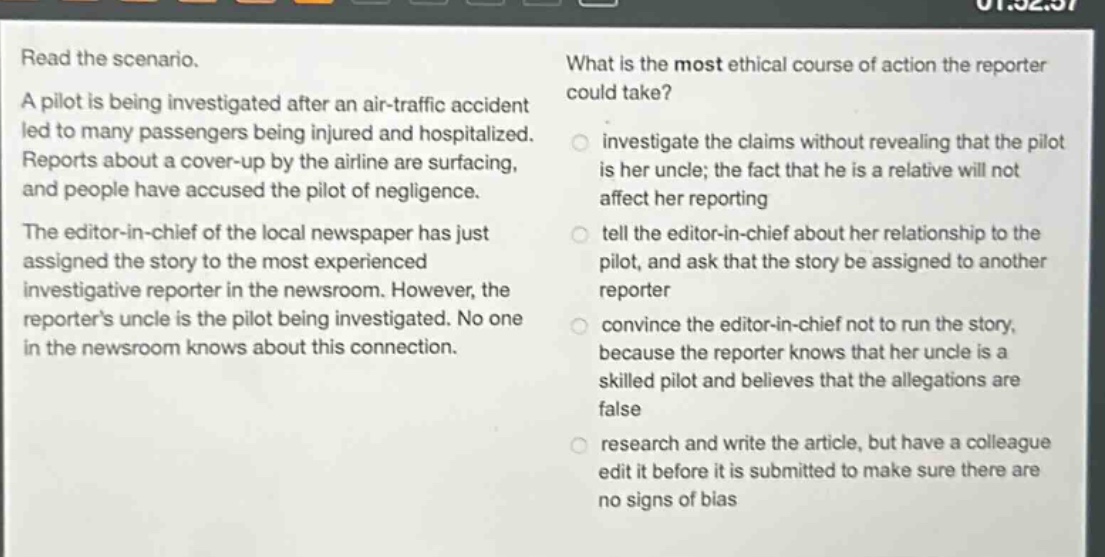 read the scenario. a pilot is being investigated after an air - traffic accident led to many passengers being injured and hospitalized. reports about a cover - up by the airline are surfacing, and people have accused the pilot of negligence. the editor - in - chief of the local newspaper has just assigned the story to the most experienced investigative reporter in the newsroom. however, the reporters uncle is the pilot being investigated. no one in the newsroom knows about this connection. what is the most ethical course of action the reporter could take? investigate the claims without revealing that the pilot is her uncle; the fact that he is a relative will not affect her reporting tell the editor - in - chief about her relationship to the pilot, and ask that the story be assigned to another reporter convince the editor - in - chief not to run the story, because the reporter knows that her uncle is a skilled pilot and believes that the allegations are false research and write the article, but have a colleague edit it before it is submitted to make sure there are no signs of bias