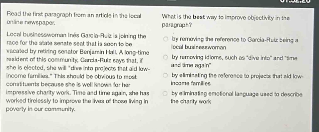 read the first paragraph from an article in the local online newspaper. local businesswoman inés garcía - ruiz is joining the race for the state senate seat that is soon to be vacated by retiring senator benjamin hall. a long - time resident of this community, garcía - ruiz says that, if she is elected, she will \dive into projects that aid low - income families.\ this should be obvious to most constituents because she is well known for her impressive charity work. time and time again, she has worked tirelessly to improve the lives of those living in poverty in our community. what is the best way to improve objectivity in the paragraph? by removing the reference to garcía - ruiz being a local businesswoman by removing idioms, such as \dive into\ and \time and time again\ by eliminating the reference to projects that aid low - income families by eliminating emotional language used to describe the charity work