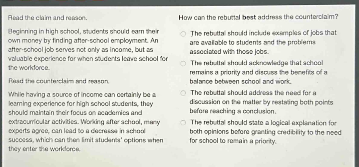 read the claim and reason. beginning in high school, students should earn their own money by finding after - school employment. an after - school job serves not only as income, but as valuable experience for when students leave school for the workforce. read the counterclaim and reason. while having a source of income can certainly be a learning experience for high school students, they should maintain their focus on academics and extracurricular activities. working after school, many experts agree, can lead to a decrease in school success, which can then limit students’ options when they enter the workforce. how can the rebuttal best address the counterclaim? the rebuttal should include examples of jobs that are available to students and the problems associated with those jobs. the rebuttal should acknowledge that school remains a priority and discuss the benefits of a balance between school and work. the rebuttal should address the need for a discussion on the matter by restating both points before reaching a conclusion. the rebuttal should state a logical explanation for both opinions before granting credibility to the need for school to remain a priority.