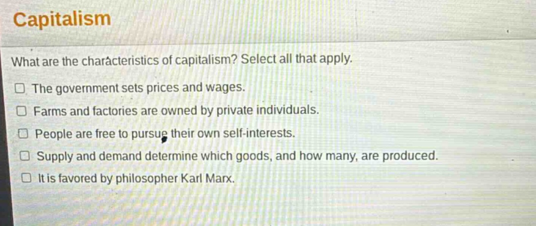 capitalism\nwhat are the characteristics of capitalism? select all that apply.\nthe government sets prices and wages.\nfarms and factories are owned by private individuals.\npeople are free to pursue their own self - interests.\nsupply and demand determine which goods, and how many, are produced.\nit is favored by philosopher karl marx.