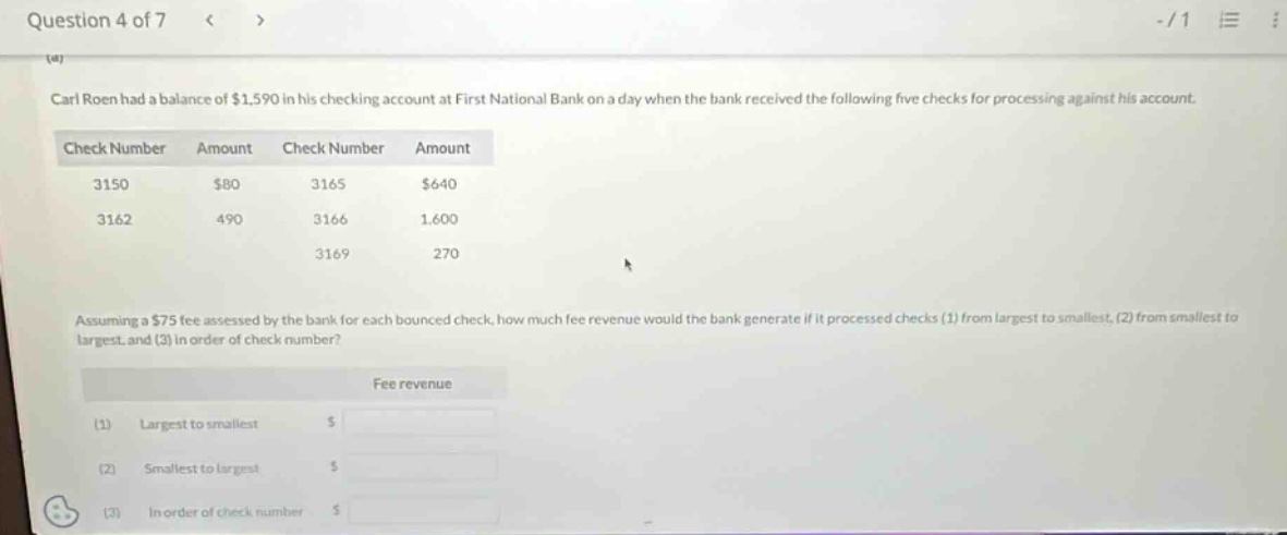 question 4 of 7 < > -/1 carl roen had a balance of $1,590 in his checking account at first national bank on a day when the bank received the following five checks for processing against his account. check number amount check number amount 3150 $80 3165 $640 3162 490 3166 1,600 3169 270 assuming a $75 fee assessed by the bank for each bounced check, how much fee revenue would the bank generate if it processed checks (1) from largest to smallest, (2) from smallest to largest, and (3) in order of check number? fee revenue (1) largest to smallest $ (2) smallest to largest $ (3) in order of check number $