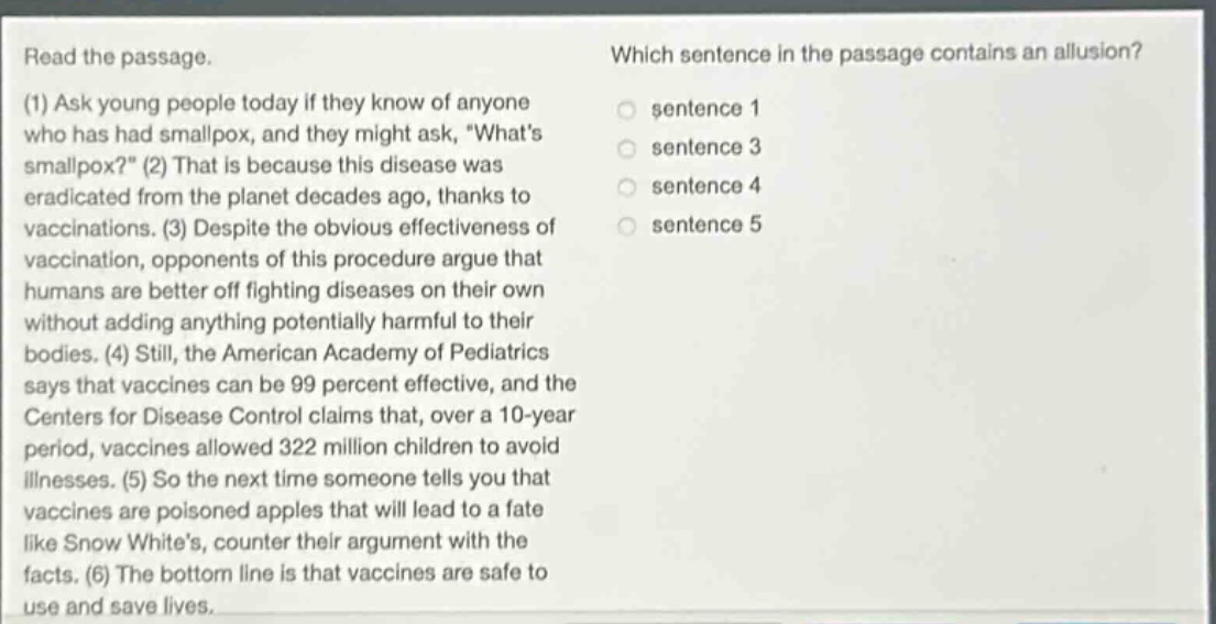 read the passage. (1) ask young people today if they know of anyone who has had smallpox, and they might ask, \whats smallpox?\ (2) that is because this disease was eradicated from the planet decades ago, thanks to vaccinations. (3) despite the obvious effectiveness of vaccination, opponents of this procedure argue that humans are better off fighting diseases on their own without adding anything potentially harmful to their bodies. (4) still, the american academy of pediatrics says that vaccines can be 99 percent effective, and the centers for disease control claims that, over a 10 - year period, vaccines allowed 322 million children to avoid illnesses. (5) so the next time someone tells you that vaccines are poisoned apples that will lead to a fate like snow whites, counter their argument with the facts. (6) the bottom line is that vaccines are safe to use and save lives. which sentence in the passage contains an allusion? sentence 1 sentence 3 sentence 4 sentence 5