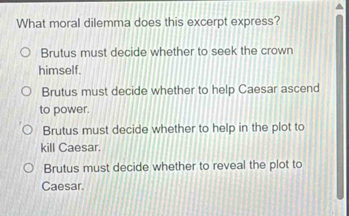what moral dilemma does this excerpt express? brutus must decide whether to seek the crown himself. brutus must decide whether to help caesar ascend to power. brutus must decide whether to help in the plot to kill caesar. brutus must decide whether to reveal the plot to caesar.