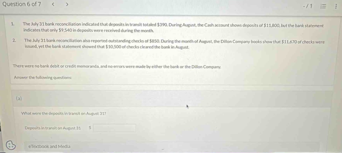 question 6 of 7 1. the july 31 bank reconciliation indicated that deposits in transit totaled $390. during august, the cash account shows deposits of $11,800, but the bank statement indicates that only $9,540 in deposits were received during the month. 2. the july 31 bank reconciliation also reported outstanding checks of $850. during the month of august, the dillon company books show that $11,670 of checks were issued, yet the bank statement showed that $10,500 of checks cleared the bank in august. there were no bank debit or credit memoranda, and no errors were made by either the bank or the dillon company. answer the following questions: (a) what were the deposits in transit on august 31? deposits in transit on august 31 $