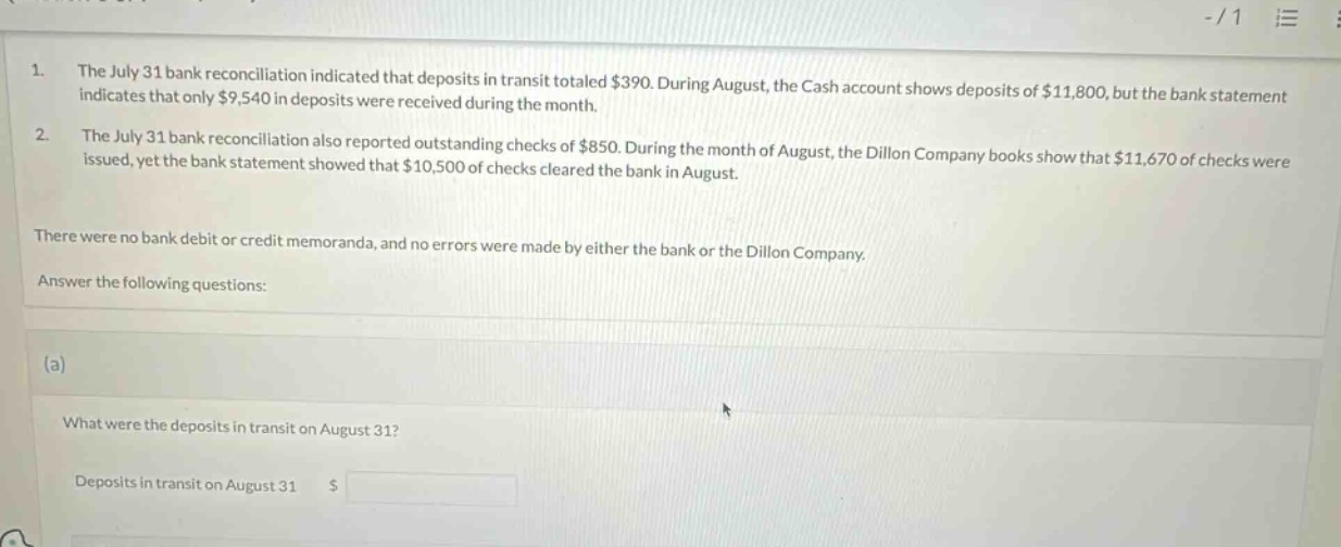 1. the july 31 bank reconciliation indicated that deposits in transit totaled $390. during august, the cash account shows deposits of $11,800, but the bank statement indicates that only $9,540 in deposits were received during the month. 2. the july 31 bank reconciliation also reported outstanding checks of $850. during the month of august, the dillon company books show that $11,670 of checks were issued, yet the bank statement showed that $10,500 of checks cleared the bank in august. there were no bank debit or credit memoranda, and no errors were made by either the bank or the dillon company. answer the following questions: (a) what were the deposits in transit on august 31? deposits in transit on august 31 $