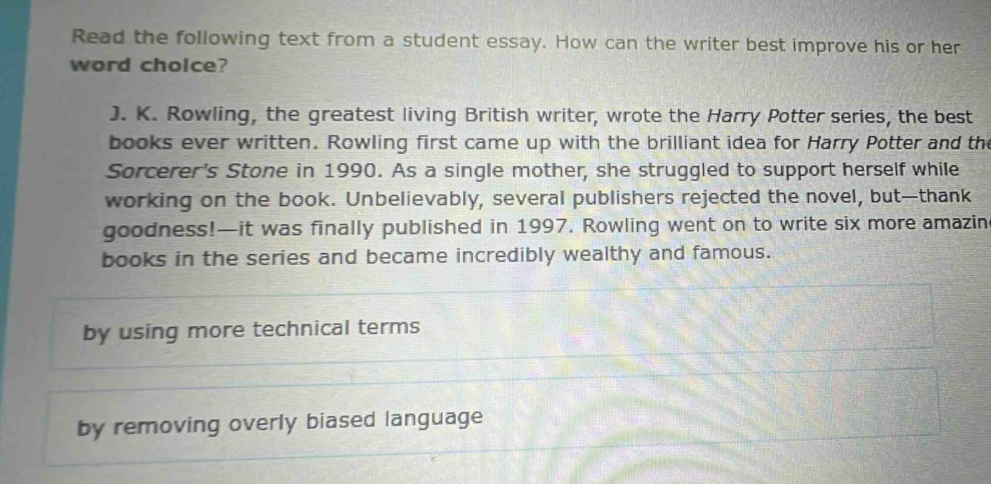 read the following text from a student essay. how can the writer best improve his or her word choice? j. k. rowling, the greatest living british writer, wrote the harry potter series, the best books ever written. rowling first came up with the brilliant idea for harry potter and the sorcerers stone in 1990. as a single mother, she struggled to support herself while working on the book. unbelievably, several publishers rejected the novel, but—thank goodness!—it was finally published in 1997. rowling went on to write six more amazing books in the series and became incredibly wealthy and famous. by using more technical terms by removing overly biased language