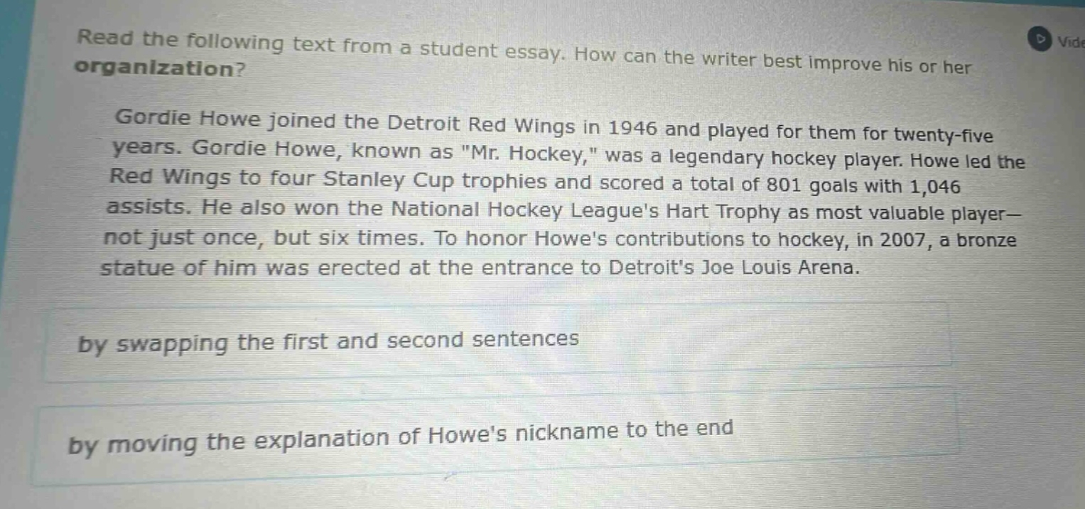 read the following text from a student essay. how can the writer best improve his or her organization? gordie howe joined the detroit red wings in 1946 and played for them for twenty - five years. gordie howe, known as \mr. hockey,\ was a legendary hockey player. howe led the red wings to four stanley cup trophies and scored a total of 801 goals with 1,046 assists. he also won the national hockey leagues hart trophy as most valuable player - not just once, but six times. to honor howes contributions to hockey, in 2007, a bronze statue of him was erected at the entrance to detroits joe louis arena. by swapping the first and second sentences by moving the explanation of howes nickname to the end