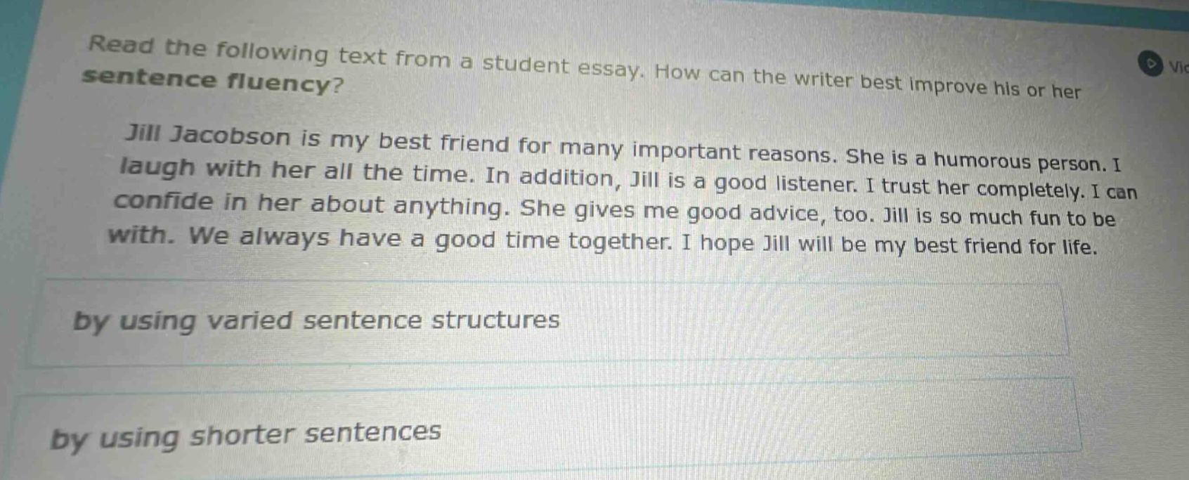 read the following text from a student essay. how can the writer best improve his or her sentence fluency? jill jacobson is my best friend for many important reasons. she is a humorous person. i laugh with her all the time. in addition, jill is a good listener. i trust her completely. i can confide in her about anything. she gives me good advice, too. jill is so much fun to be with. we always have a good time together. i hope jill will be my best friend for life. by using varied sentence structures by using shorter sentences