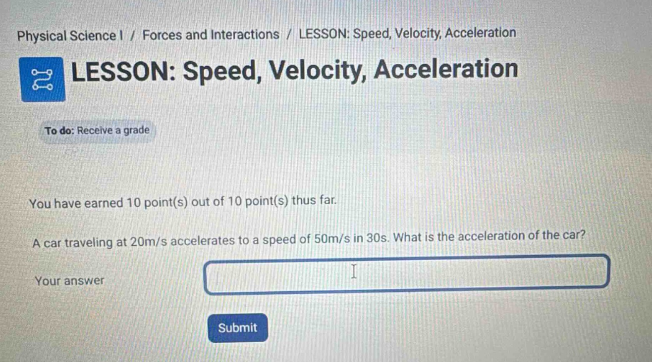 physical science i / forces and interactions / lesson: speed, velocity, acceleration\nlesson: speed, velocity, acceleration\nto do: receive a grade\nyou have earned 10 point(s) out of 10 point(s) thus far.\na car traveling at 20m/s accelerates to a speed of 50m/s in 30s. what is the acceleration of the car?\nyour answer\nsubmit