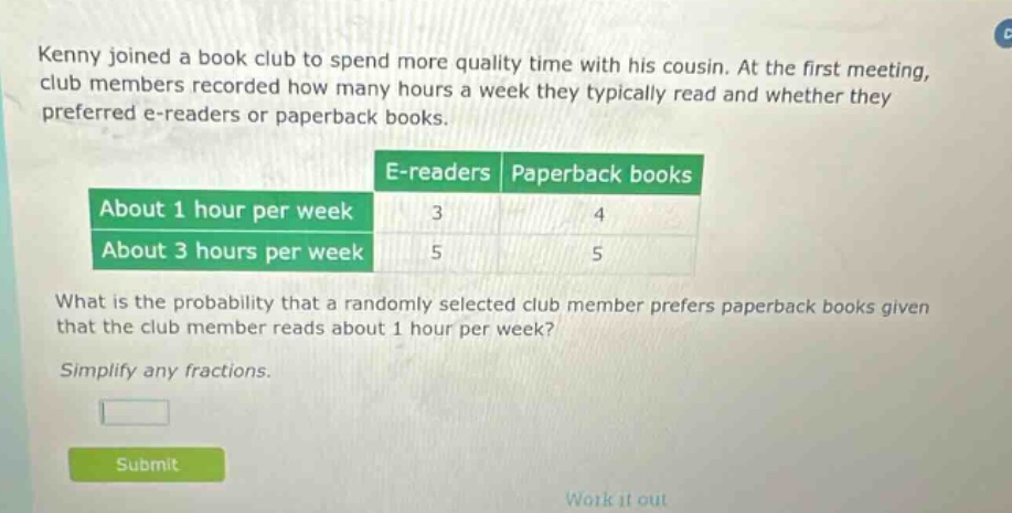 kenny joined a book club to spend more quality time with his cousin. at the first meeting, club members recorded how many hours a week they typically read and whether they preferred e - readers or paperback books. e - readers paperback books about 1 hour per week 3 4 about 3 hours per week 5 5 what is the probability that a randomly selected club member prefers paperback books given that the club member reads about 1 hour per week? simplify any fractions.