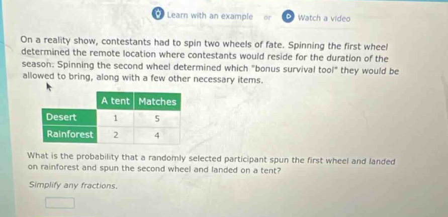 on a reality show, contestants had to spin two wheels of fate. spinning the first wheel determined the remote location where contestants would reside for the duration of the season. spinning the second wheel determined which \bonus survival tool\ they would be allowed to bring, along with a few other necessary items. a tent matches desert 1 5 rainforest 2 4 what is the probability that a randomly selected participant spun the first wheel and landed on rainforest and spun the second wheel and landed on a tent? simplify any fractions.