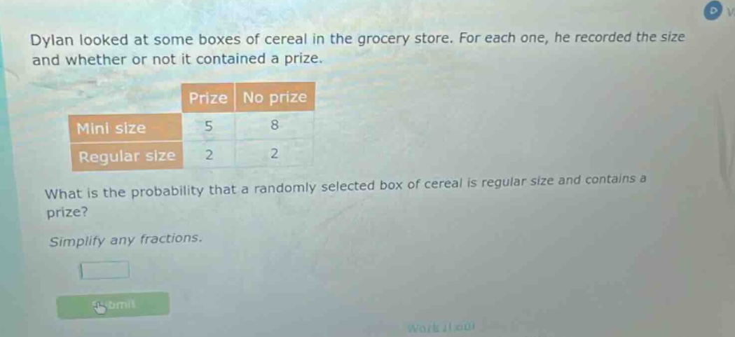 dylan looked at some boxes of cereal in the grocery store. for each one, he recorded the size and whether or not it contained a prize. prize no prize mini size 5 8 regular size 2 2 what is the probability that a randomly selected box of cereal is regular size and contains a prize? simplify any fractions.