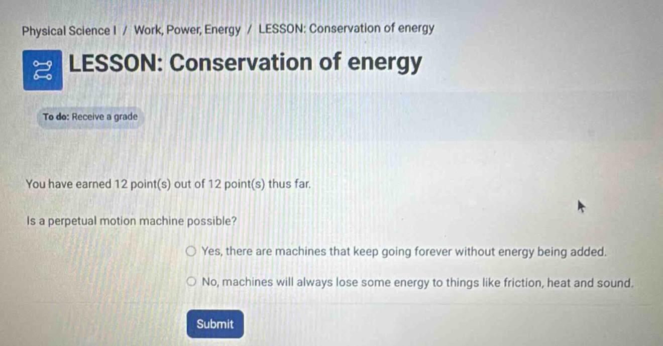 physical science i / work, power, energy / lesson: conservation of energy\nlesson: conservation of energy\nto do: receive a grade\nyou have earned 12 point(s) out of 12 point(s) thus far.\nis a perpetual motion machine possible?\nyes, there are machines that keep going forever without energy being added.\nno, machines will always lose some energy to things like friction, heat and sound.